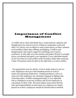 Importance of Conflict
Management
A conflict arises when individuals have varied interests, opinions and
thought processes and are just not willing to compromise with each
other. It is always wise to adjust to some extent and try to find a solution
to the problem rather than cribbing and fighting. Conflicts and
disagreements only lead to negativity and things never reach a
conclusion. It only adds on to the tensions and makes life hell. It actually
leaves you drained and spoils your reputation. Every individual should
try his level best to avoid conflict at the first place rather than resolving
it later. Precautions must be taken at the right time to avoid a conflict.
No organization runs for charity, it has to make money to survive
well. Employees must give their hundred percent at work to
ensure the maximum productivity. Nothing productive will ever
come out if the employees are constantly engaged in fighting and
criticizing others. Conflict management plays a very important
role at workplaces to prevent conflicts and for the employees to
concentrate on their work. The team leaders must ensure that the
roles and responsibilities of each and every employee are clearly
passed on to them. Employees should be demotivated to interfere
 