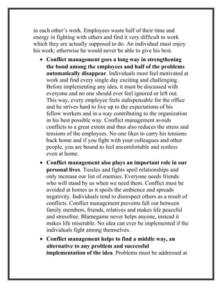 in each other’s work. Employees waste half of their time and
energy in fighting with others and find it very difficult to work
which they are actually supposed to do. An individual must enjoy
his work; otherwise he would never be able to give his best.
• Conflict management goes a long way in strengthening
the bond among the employees and half of the problems
automatically disappear. Individuals must feel motivated at
work and find every single day exciting and challenging.
Before implementing any idea, it must be discussed with
everyone and no one should ever feel ignored or left out.
This way, every employee feels indispensable for the office
and he strives hard to live up to the expectations of his
fellow workers and in a way contributing to the organization
in his best possible way. Conflict management avoids
conflicts to a great extent and thus also reduces the stress and
tensions of the employees. No one likes to carry his tensions
back home and if you fight with your colleagues and other
people, you are bound to feel uncomfortable and restless
even at home.
• Conflict management also plays an important role in our
personal lives. Tussles and fights spoil relationships and
only increase our list of enemies. Everyone needs friends
who will stand by us when we need them. Conflict must be
avoided at homes as it spoils the ambience and spreads
negativity. Individuals tend to disrespect others as a result of
conflicts. Conflict management prevents fall out between
family members, friends, relatives and makes life peaceful
and stressfree. Blamegame never helps anyone, instead it
makes life miserable. No idea can ever be implemented if the
individuals fight among themselves.
• Conflict management helps to find a middle way, an
alternative to any problem and successful
implementation of the idea. Problems must be addressed at
 