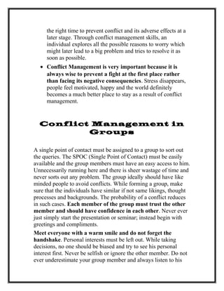 the right time to prevent conflict and its adverse effects at a
later stage. Through conflict management skills, an
individual explores all the possible reasons to worry which
might later lead to a big problem and tries to resolve it as
soon as possible.
• Conflict Management is very important because it is
always wise to prevent a fight at the first place rather
than facing its negative consequencies. Stress disappears,
people feel motivated, happy and the world definitely
becomes a much better place to stay as a result of conflict
management.
Conflict Management in
Groups
A single point of contact must be assigned to a group to sort out
the queries. The SPOC (Single Point of Contact) must be easily
available and the group members must have an easy access to him.
Unnecessarily running here and there is sheer wastage of time and
never sorts out any problem. The group ideally should have like
minded people to avoid conflicts. While forming a group, make
sure that the individuals have similar if not same likings, thought
processes and backgrounds. The probability of a conflict reduces
in such cases. Each member of the group must trust the other
member and should have confidence in each other. Never ever
just simply start the presentation or seminar; instead begin with
greetings and compliments.
Meet everyone with a warm smile and do not forget the
handshake. Personal interests must be left out. While taking
decisions, no one should be biased and try to see his personal
interest first. Never be selfish or ignore the other member. Do not
ever underestimate your group member and always listen to his
 