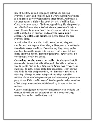 side of the story as well. Be a good listener and consider
everyone’s views and opinions. Don’t always support your friend
as it might not go very well with the other person. Appreciate if
the other person is right or has come out with a brilliant idea.
Correct the other person if he is wrong and do guide him properly.
An individual must stay out of criticism to avoid conflicts in a
group. Human beings are bound to make errors but you have no
right to make fun of his ideas and concepts. Avoid using
derogatory sentences in groups. Be a good leader and take
everyone along.
A leader should be one who is able to understand his group
member well and support them always. Gossip must be avoided as
it results in severe conflicts. If you find anything wrong with a
member, discuss the issues with him only; never ever tell his
friend or spread rumors. The other person will never like it. Be
very straightforward but gentle.
Counseling can also reduce the conflicts to a large extent. If
any member is upset with the other, make both the members sit
face to face to discuss their differences. Never ever provoke any
individual to fight, instead make him understand. Don’t always
find faults in your group members, be a little more flexible and
adjusting. Always be calm, composed and adopt a positive
attitude. Never ever lose your temper and unnecessarily react over
petty issues. If the conflict doesn’t involve you but other members
of the group, intervene immediately and try to resolve it at the
earliest.
Conflict Management plays a very important role in reducing the
chances of conflicts in a group and results in better bonding
among the members and better output.
 