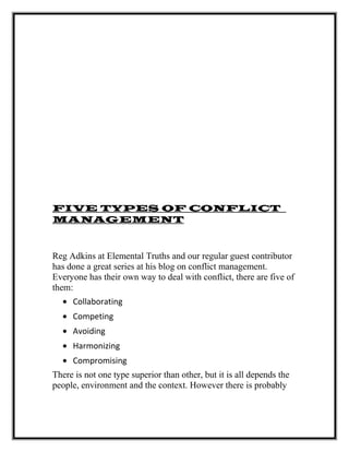 FIVE TYPES OF CONFLICT
MANAGEMENT
Reg Adkins at Elemental Truths and our regular guest contributor
has done a great series at his blog on conflict management.
Everyone has their own way to deal with conflict, there are five of
them:
• Collaborating
• Competing
• Avoiding
• Harmonizing
• Compromising
There is not one type superior than other, but it is all depends the
people, environment and the context. However there is probably
 