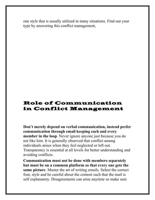 one style that is usually utilized in many situations. Find out your
type by answering this conflict management.
Role of Communication
in Conflict Management
Don’t merely depend on verbal communication, instead prefer
communication through email keeping each and every
member in the loop. Never ignore anyone just because you do
not like him. It is generally observed that conflict among
individuals arises when they feel neglected or left out.
Transparency is essential at all levels for better understanding and
avoiding conflicts.
Communication must not be done with members separately
but must be on a common platform so that every one gets the
same picture. Master the art of writing emails. Select the correct
font, style and be careful about the content such that the mail is
self explanatory. Disagreements can arise anytime so make sure
 