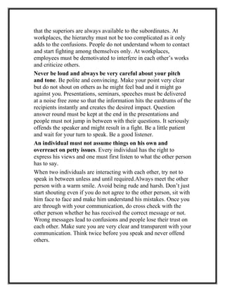 that the superiors are always available to the subordinates. At
workplaces, the hierarchy must not be too complicated as it only
adds to the confusions. People do not understand whom to contact
and start fighting among themselves only. At workplaces,
employees must be demotivated to interfere in each other’s works
and criticize others.
Never be loud and always be very careful about your pitch
and tone. Be polite and convincing. Make your point very clear
but do not shout on others as he might feel bad and it might go
against you. Presentations, seminars, speeches must be delivered
at a noise free zone so that the information hits the eardrums of the
recipients instantly and creates the desired impact. Question
answer round must be kept at the end in the presentations and
people must not jump in between with their questions. It seriously
offends the speaker and might result in a fight. Be a little patient
and wait for your turn to speak. Be a good listener.
An individual must not assume things on his own and
overreact on petty issues. Every individual has the right to
express his views and one must first listen to what the other person
has to say.
When two individuals are interacting with each other, try not to
speak in between unless and until required.Always meet the other
person with a warm smile. Avoid being rude and harsh. Don’t just
start shouting even if you do not agree to the other person, sit with
him face to face and make him understand his mistakes. Once you
are through with your communication, do cross check with the
other person whether he has received the correct message or not.
Wrong messages lead to confusions and people lose their trust on
each other. Make sure you are very clear and transparent with your
communication. Think twice before you speak and never offend
others.
 