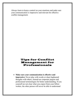 Always learn to keep a control on your emotions and make sure
your communication is impressive and relevant for effective
conflict management.
Tips for Conflict
Management for
Professionals
• Make sure your communication is effective and
impressive: Never play with words or share haphazard
thoughts with others, instead use corporate jargons and
professional terminologies for better understanding. If you
yourself are not clear what you expect from your fellow
worker, the other person will never be able to understand
 