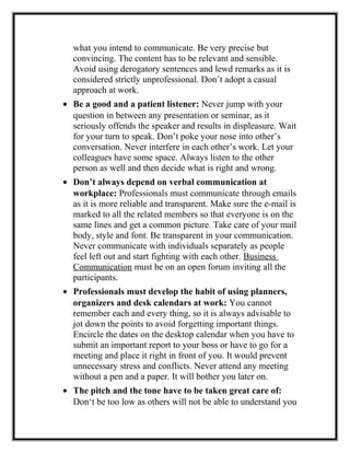 what you intend to communicate. Be very precise but
convincing. The content has to be relevant and sensible.
Avoid using derogatory sentences and lewd remarks as it is
considered strictly unprofessional. Don’t adopt a casual
approach at work.
• Be a good and a patient listener: Never jump with your
question in between any presentation or seminar, as it
seriously offends the speaker and results in displeasure. Wait
for your turn to speak. Don’t poke your nose into other’s
conversation. Never interfere in each other’s work. Let your
colleagues have some space. Always listen to the other
person as well and then decide what is right and wrong.
• Don’t always depend on verbal communication at
workplace: Professionals must communicate through emails
as it is more reliable and transparent. Make sure the e-mail is
marked to all the related members so that everyone is on the
same lines and get a common picture. Take care of your mail
body, style and font. Be transparent in your communication.
Never communicate with individuals separately as people
feel left out and start fighting with each other. Business
Communication must be on an open forum inviting all the
participants.
• Professionals must develop the habit of using planners,
organizers and desk calendars at work: You cannot
remember each and every thing, so it is always advisable to
jot down the points to avoid forgetting important things.
Encircle the dates on the desktop calendar when you have to
submit an important report to your boss or have to go for a
meeting and place it right in front of you. It would prevent
unnecessary stress and conflicts. Never attend any meeting
without a pen and a paper. It will bother you later on.
• The pitch and the tone have to be taken great care of:
Don‘t be too low as others will not be able to understand you
 