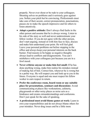 properly. Never ever shout or be rude to your colleagues.
Shouting solves no problems and it seriously goes against
you. Soften your pitch but be convincing. Professionals must
take care of their accent, correct pronunciation, punctuations,
pauses etc to make the speech impressive and for others to
listen attentively.
• Adopt a positive attitude: Don’t always find faults in the
other person and assume that he is always wrong. Listen to
his side of the story as well and never underestimate your
fellow worker. If you do not agree with the other person,
don’t start arguing, instead sit with him face to face, discuss
and make him understand your point. He will feel glad.
Leave your personal problems out before stepping in the
office and always keep your personal interests on the back
burner. Find reasons to be happy as negative thoughts
always lead to conflicts and disagreements. You can’t
misbehave with your colleagues just because you are in a
fowl mood.
• Never criticize anyone or make him feel small: If he has
done anything wrong, make him realize his mistakes instead
of making fun of him. Correct him, wherever he is wrong but
in a polite way. He will respect you and look up to you in the
future. Everyone is equal and one must respect his fellow
worker to earn respect in return.
• Prefer the conference room, board room or any suitable
place for presentations, seminars and discussions: Avoid
communicating at places like workstations, cafeteria,
playgrounds or other noisy places as noise acts as a
hindrance and creates misunderstandings and confusions.
Don’t just speak for the sake of speaking.
• A professional must avoid blame games at work: Learn to
own your responsibilities and do not always blame others for
your mistakes. Never drag issues and be a little more
 