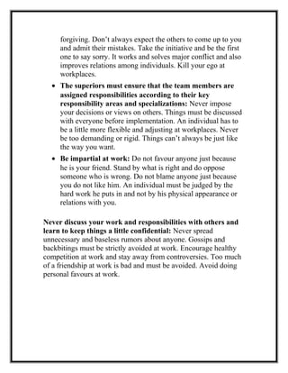 forgiving. Don’t always expect the others to come up to you
and admit their mistakes. Take the initiative and be the first
one to say sorry. It works and solves major conflict and also
improves relations among individuals. Kill your ego at
workplaces.
• The superiors must ensure that the team members are
assigned responsibilities according to their key
responsibility areas and specializations: Never impose
your decisions or views on others. Things must be discussed
with everyone before implementation. An individual has to
be a little more flexible and adjusting at workplaces. Never
be too demanding or rigid. Things can’t always be just like
the way you want.
• Be impartial at work: Do not favour anyone just because
he is your friend. Stand by what is right and do oppose
someone who is wrong. Do not blame anyone just because
you do not like him. An individual must be judged by the
hard work he puts in and not by his physical appearance or
relations with you.
Never discuss your work and responsibilities with others and
learn to keep things a little confidential: Never spread
unnecessary and baseless rumors about anyone. Gossips and
backbitings must be strictly avoided at work. Encourage healthy
competition at work and stay away from controversies. Too much
of a friendship at work is bad and must be avoided. Avoid doing
personal favours at work.
 