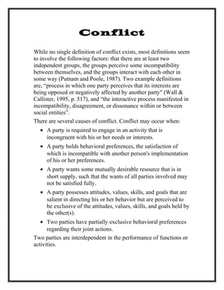 Conflict
While no single definition of conflict exists, most definitions seem
to involve the following factors: that there are at least two
independent groups, the groups perceive some incompatibility
between themselves, and the groups interact with each other in
some way (Putnam and Poole, 1987). Two example definitions
are, “process in which one party perceives that its interests are
being opposed or negatively affected by another party" (Wall &
Callister, 1995, p. 517), and “the interactive process manifested in
incompatibility, disagreement, or dissonance within or between
social entities”.
There are several causes of conflict. Conflict may occur when:
• A party is required to engage in an activity that is
incongruent with his or her needs or interests.
• A party holds behavioral preferences, the satisfaction of
which is incompatible with another person's implementation
of his or her preferences.
• A party wants some mutually desirable resource that is in
short supply, such that the wants of all parties involved may
not be satisfied fully.
• A party possesses attitudes, values, skills, and goals that are
salient in directing his or her behavior but are perceived to
be exclusive of the attitudes, values, skills, and goals held by
the other(s).
• Two parties have partially exclusive behavioral preferences
regarding their joint actions.
Two parties are interdependent in the performance of functions or
activities.
 