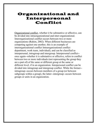 Organizational and
Interpersonal
Conflict
Organizational conflict, whether it be substantive or affective, can
be divided into intraorganizational and inter-organizational.
Interorganizational conflict occurs between two or more
organizations (Rahim, 2002). When different businesses are
competing against one another, this is an example of
interorganizational conflict Intraorganizational conflict
department, work team, individual), and can be classified as
interpersonal, intragroup and intergroup. Interpersonal conflict--
once again--whether it is substantive or affective, refers to conflict
between two or more individuals (not representing the group they
are a part of) of the same or different group at the same or
different level, if in an organization. Interpersonal conflict can be
divided into intragroup and intergroup conflict. While the former--
intragroup--occurs between members of a group (or between
subgroups within a group), the latter--intergroup--occurs between
groups or units in an organization.
 