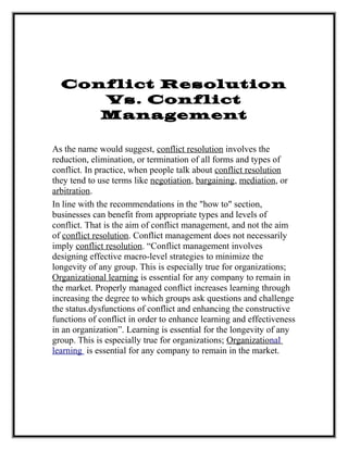 Conflict Resolution
Vs. Conflict
Management
As the name would suggest, conflict resolution involves the
reduction, elimination, or termination of all forms and types of
conflict. In practice, when people talk about conflict resolution
they tend to use terms like negotiation, bargaining, mediation, or
arbitration.
In line with the recommendations in the "how to" section,
businesses can benefit from appropriate types and levels of
conflict. That is the aim of conflict management, and not the aim
of conflict resolution. Conflict management does not necessarily
imply conflict resolution. “Conflict management involves
designing effective macro-level strategies to minimize the
longevity of any group. This is especially true for organizations;
Organizational learning is essential for any company to remain in
the market. Properly managed conflict increases learning through
increasing the degree to which groups ask questions and challenge
the status.dysfunctions of conflict and enhancing the constructive
functions of conflict in order to enhance learning and effectiveness
in an organization”. Learning is essential for the longevity of any
group. This is especially true for organizations; Organizational
learning is essential for any company to remain in the market.
 