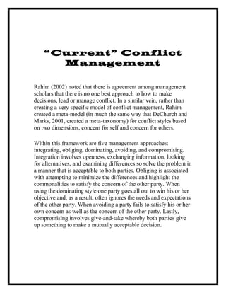 “Current” Conflict
Management
Rahim (2002) noted that there is agreement among management
scholars that there is no one best approach to how to make
decisions, lead or manage conflict. In a similar vein, rather than
creating a very specific model of conflict management, Rahim
created a meta-model (in much the same way that DeChurch and
Marks, 2001, created a meta-taxonomy) for conflict styles based
on two dimensions, concern for self and concern for others.
Within this framework are five management approaches:
integrating, obliging, dominating, avoiding, and compromising.
Integration involves openness, exchanging information, looking
for alternatives, and examining differences so solve the problem in
a manner that is acceptable to both parties. Obliging is associated
with attempting to minimize the differences and highlight the
commonalities to satisfy the concern of the other party. When
using the dominating style one party goes all out to win his or her
objective and, as a result, often ignores the needs and expectations
of the other party. When avoiding a party fails to satisfy his or her
own concern as well as the concern of the other party. Lastly,
compromising involves give-and-take whereby both parties give
up something to make a mutually acceptable decision.
 