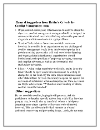 General Suggestions from Rahim's Criteria for
Conflict Management (2002)
• Organization Learning and Effectiveness- In order to attain this
objective, conflict management strategies should be designed to
enhance critical and innovative thinking to learn the process of
diagnosis and intervention in the right problems.
• Needs of Stakeholders- Sometimes multiple parties are
involved in a conflict in an organization and the challenge of
conflict management would be to involve these parties in a
problem solving process that will lead to collective learning
and organizational effectiveness. organizations should
institutionalize the positions of employee advocate, customer
and supplier advocate, as well as environmental and
stockholder advocates.
• Ethics - A wise leader must behave ethically, and to do so the
leader should be open to new information and be willing to
change his or her mind. By the same token subordinates and
other stakeholders have an ethical duty to speak out against the
decisions of supervisors when consequences of these decisions
are likely to be serious. “Without an understanding of ethics,
conflict cannot be handled” .
Other suggestions
Do not avoid the conflict, hoping it will go away. Ask the
participants to describe specific actions they would like the other
party to take. It would also be beneficial to have a third party
(meaning a non-direct superior with access to the situation)
involved. This could be an individual member or a board
dedicated to resolving and preventing issues. Lastly, do not meet
 