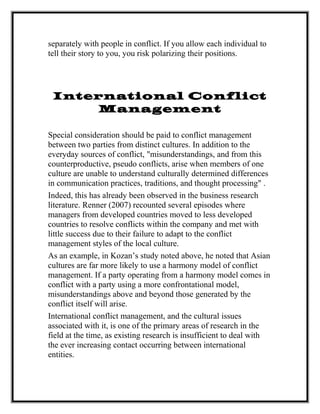 separately with people in conflict. If you allow each individual to
tell their story to you, you risk polarizing their positions.
International Conflict
Management
Special consideration should be paid to conflict management
between two parties from distinct cultures. In addition to the
everyday sources of conflict, "misunderstandings, and from this
counterproductive, pseudo conflicts, arise when members of one
culture are unable to understand culturally determined differences
in communication practices, traditions, and thought processing" .
Indeed, this has already been observed in the business research
literature. Renner (2007) recounted several episodes where
managers from developed countries moved to less developed
countries to resolve conflicts within the company and met with
little success due to their failure to adapt to the conflict
management styles of the local culture.
As an example, in Kozan’s study noted above, he noted that Asian
cultures are far more likely to use a harmony model of conflict
management. If a party operating from a harmony model comes in
conflict with a party using a more confrontational model,
misunderstandings above and beyond those generated by the
conflict itself will arise.
International conflict management, and the cultural issues
associated with it, is one of the primary areas of research in the
field at the time, as existing research is insufficient to deal with
the ever increasing contact occurring between international
entities.
 