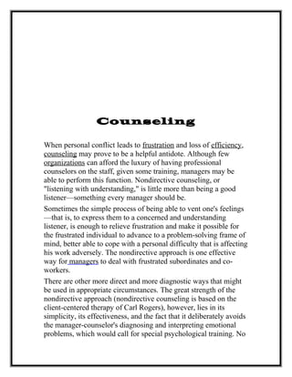 Counseling
When personal conflict leads to frustration and loss of efficiency,
counseling may prove to be a helpful antidote. Although few
organizations can afford the luxury of having professional
counselors on the staff, given some training, managers may be
able to perform this function. Nondirective counseling, or
"listening with understanding," is little more than being a good
listener—something every manager should be.
Sometimes the simple process of being able to vent one's feelings
—that is, to express them to a concerned and understanding
listener, is enough to relieve frustration and make it possible for
the frustrated individual to advance to a problem-solving frame of
mind, better able to cope with a personal difficulty that is affecting
his work adversely. The nondirective approach is one effective
way for managers to deal with frustrated subordinates and co-
workers.
There are other more direct and more diagnostic ways that might
be used in appropriate circumstances. The great strength of the
nondirective approach (nondirective counseling is based on the
client-centered therapy of Carl Rogers), however, lies in its
simplicity, its effectiveness, and the fact that it deliberately avoids
the manager-counselor's diagnosing and interpreting emotional
problems, which would call for special psychological training. No
 