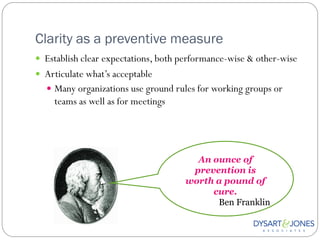 Clarity as a preventive measure
 Establish clear expectations, both performance-wise & other-wise
 Articulate what‟s acceptable
   Many organizations use ground rules for working groups or
    teams as well as for meetings




                                       An ounce of
                                      prevention is
                                     worth a pound of
                                          cure.
                                           Ben Franklin
 