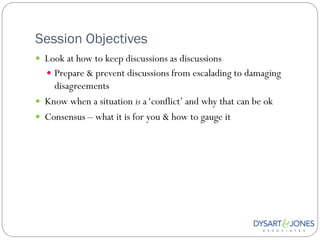 Session Objectives
 Look at how to keep discussions as discussions
   Prepare & prevent discussions from escalading to damaging
    disagreements
 Know when a situation is a „conflict‟ and why that can be ok
 Consensus – what it is for you & how to gauge it
 