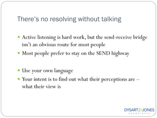 There’s no resolving without talking

 Active listening is hard work, but the send-receive bridge
  isn‟t an obvious route for most people
 Most people prefer to stay on the SEND highway


 Use your own language
 Your intent is to find out what their perceptions are –
  what their view is
 