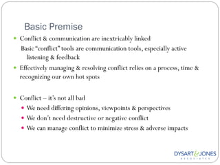 Basic Premise
 Conflict & communication are inextricably linked
  Basic “conflict” tools are communication tools, especially active
     listening & feedback
 Effectively managing & resolving conflict relies on a process, time &
  recognizing our own hot spots

 Conflict – it‟s not all bad
    We need differing opinions, viewpoints & perspectives
    We don‟t need destructive or negative conflict
    We can manage conflict to minimize stress & adverse impacts
 