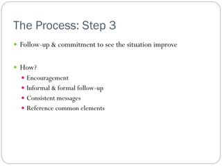 The Process: Step 3
 Follow-up & commitment to see the situation improve


 How?
   Encouragement
   Informal & formal follow-up
   Consistent messages
   Reference common elements
 