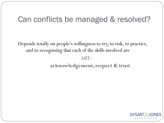 Can conflicts be managed & resolved?

Depends totally on people‟s willingness to try, to risk, to practice,
   and to recognizing that each of the skills involved are
                                ART:
                acknowledgement, respect & trust
 
