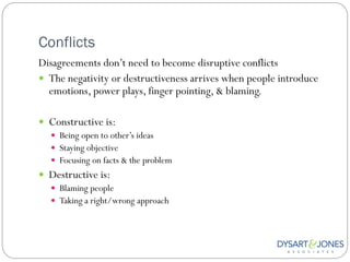 Conflicts
Disagreements don‟t need to become disruptive conflicts
 The negativity or destructiveness arrives when people introduce
  emotions, power plays, finger pointing, & blaming.

 Constructive is:
   Being open to other‟s ideas
   Staying objective
   Focusing on facts & the problem
 Destructive is:
   Blaming people
   Taking a right/wrong approach
 