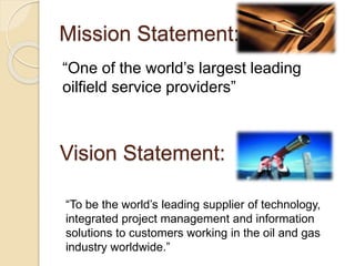 Mission Statement:
“One of the world’s largest leading
oilfield service providers”
“To be the world’s leading supplier of technology,
integrated project management and information
solutions to customers working in the oil and gas
industry worldwide.”
Vision Statement:
 
