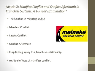 Article2:ManifestConflictandConflictAftermathin
FranchiseSystems: A 10-YearExamination*
• The Conflict in Meineke’s Case
• Manifest Conflict
• Latent Conflict
• Conflict Aftermath
• long-lasting injury to a franchise relationship.
• residual effects of manifest conflict.
 