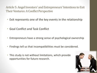Article5:AngelInvestors’andEntrepreneurs’IntentionstoExit
TheirVentures:AConflictPerspective
• Exit represents one of the key events in the relationship
• Goal Conflict and Task Conflict
• Entrepreneurs have a strong sense of psychological ownership
• Findings tell us that incompatibilities must be considered.
• This study is not without limitations, which provide
opportunities for future research.
 
