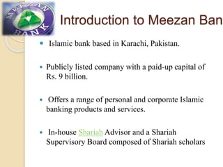 Introduction to Meezan Bank
 Islamic bank based in Karachi, Pakistan.
 Publicly listed company with a paid-up capital of
Rs. 9 billion.
 Offers a range of personal and corporate Islamic
banking products and services.
 In-house Shariah Advisor and a Shariah
Supervisory Board composed of Shariah scholars
 
