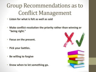 Group Recommendations as to
Conflict Management
• Listen for what is felt as well as said
• Make conflict resolution the priority rather than winning or
"being right."
• Focus on the present.
• Pick your battles.
• Be willing to forgive
• Know when to let something go.
 