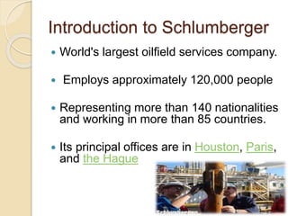 Introduction to Schlumberger
 World's largest oilfield services company.
 Employs approximately 120,000 people
 Representing more than 140 nationalities
and working in more than 85 countries.
 Its principal offices are in Houston, Paris,
and the Hague
 