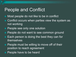 People and Conflict
 Most people do not like to be in conflict
 Conflict occurs when parties view the system as
not working
 People see only one solution
 People do not want to see common ground
 Each person is doing the best they can for
themselves
 People must be willing to move off of their
position to reach agreement
 People have to be heard
 