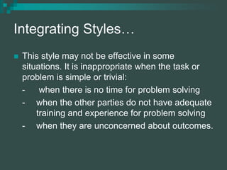 Integrating Styles…
 This style may not be effective in some
situations. It is inappropriate when the task or
problem is simple or trivial:
- when there is no time for problem solving
- when the other parties do not have adequate
training and experience for problem solving
- when they are unconcerned about outcomes.
 