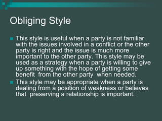 Obliging Style
 This style is useful when a party is not familiar
with the issues involved in a conflict or the other
party is right and the issue is much more
important to the other party. This style may be
used as a strategy when a party is willing to give
up something with the hope of getting some
benefit from the other party when needed.
 This style may be appropriate when a party is
dealing from a position of weakness or believes
that preserving a relationship is important.
 