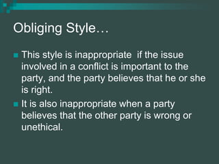 Obliging Style…
 This style is inappropriate if the issue
involved in a conflict is important to the
party, and the party believes that he or she
is right.
 It is also inappropriate when a party
believes that the other party is wrong or
unethical.
 