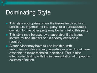 Dominating Style
 This style appropriate when the issues involved in a
conflict are important to the party, or an unfavourable
decision by the other party may be harmful to this party.
 This style may be used by a supervisor if the issues
involve routine matters or if a speedy decision is
required.
 A supervisor may have to use it to deal with
subordinates who are very assertive or who do not have
expertise to make technical decisions. This is also
effective in dealing with the implementation of unpopular
courses of action.
 