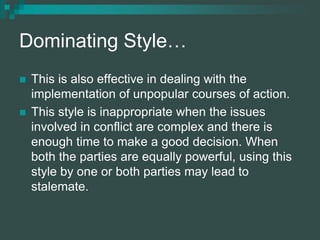 Dominating Style…
 This is also effective in dealing with the
implementation of unpopular courses of action.
 This style is inappropriate when the issues
involved in conflict are complex and there is
enough time to make a good decision. When
both the parties are equally powerful, using this
style by one or both parties may lead to
stalemate.
 