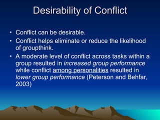 Desirability of Conflict Conflict can be desirable. Conflict helps eliminate or reduce the likelihood of groupthink. A moderate level of conflict across tasks within a group resulted in  increased group performance  while conflict  among personalities  resulted in  lower group performance  (Peterson and Behfar, 2003) 