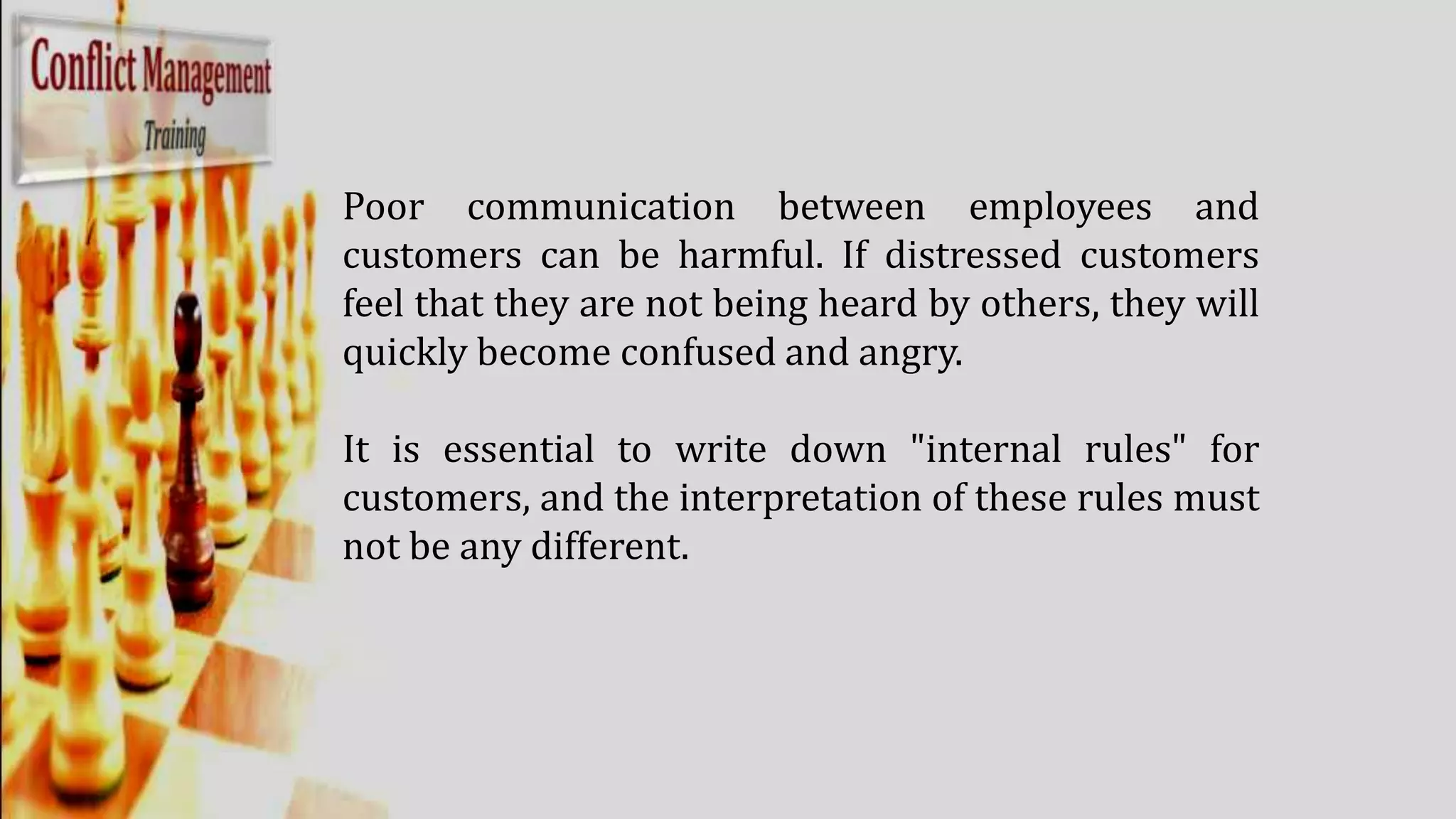 Poor communication between employees and
customers can be harmful. If distressed customers
feel that they are not being heard by others, they will
quickly become confused and angry.
It is essential to write down "internal rules" for
customers, and the interpretation of these rules must
not be any different.
 