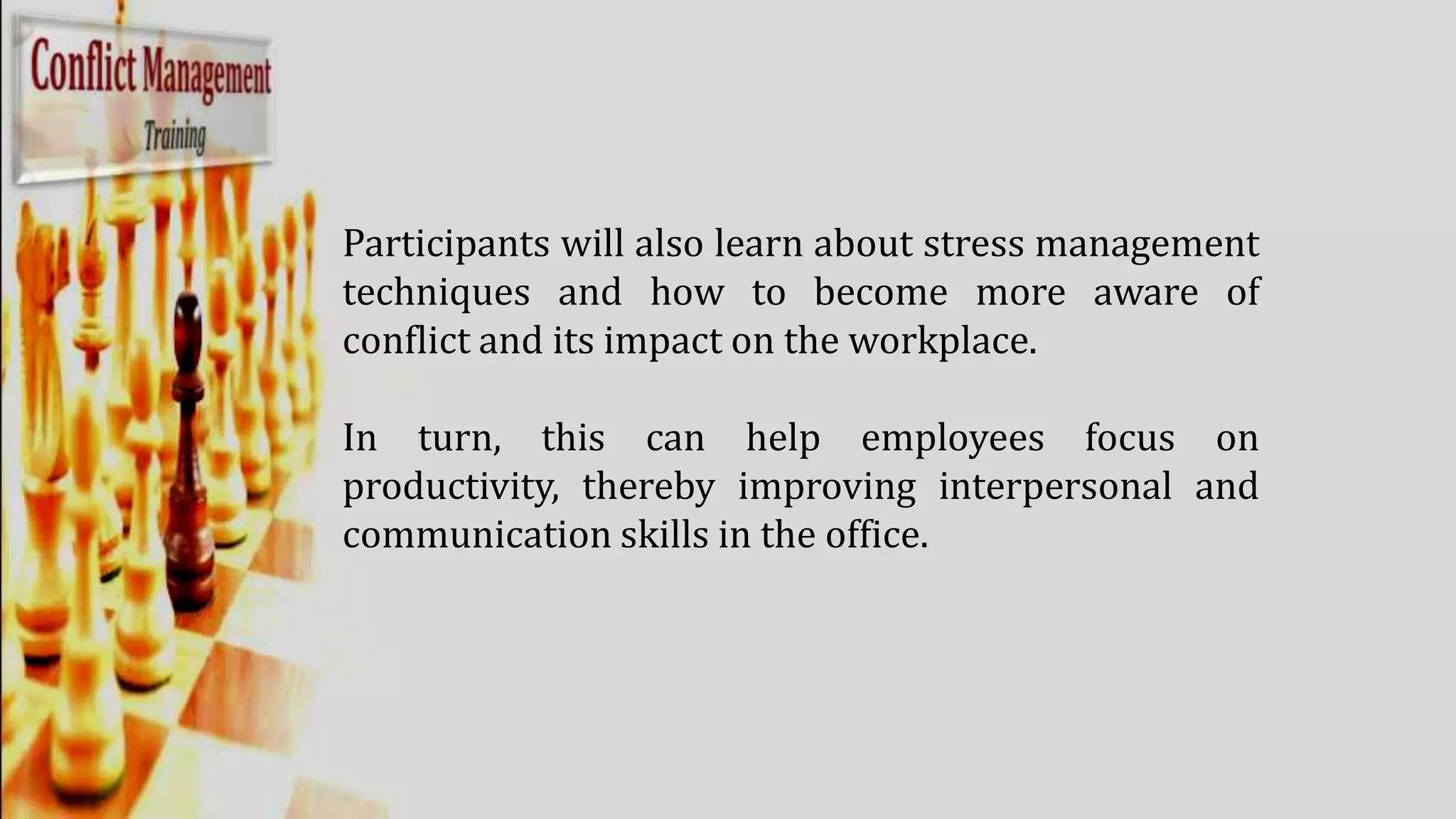 Participants will also learn about stress management
techniques and how to become more aware of
conflict and its impact on the workplace.
In turn, this can help employees focus on
productivity, thereby improving interpersonal and
communication skills in the office.
 
