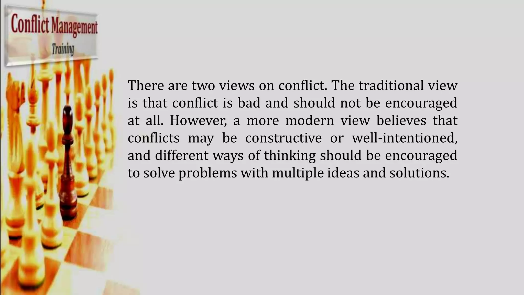 There are two views on conflict. The traditional view
is that conflict is bad and should not be encouraged
at all. However, a more modern view believes that
conflicts may be constructive or well-intentioned,
and different ways of thinking should be encouraged
to solve problems with multiple ideas and solutions.
 