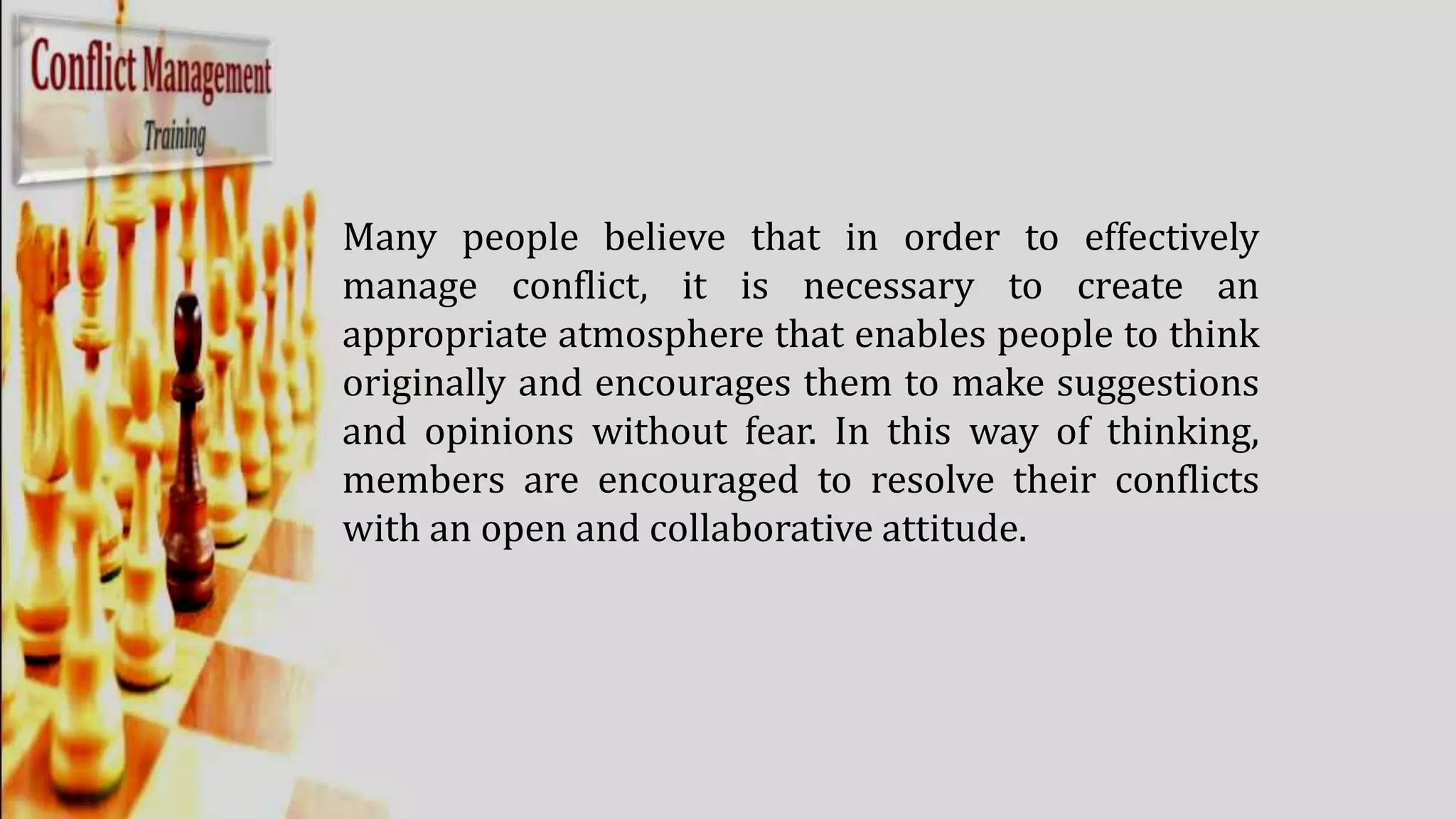 Many people believe that in order to effectively
manage conflict, it is necessary to create an
appropriate atmosphere that enables people to think
originally and encourages them to make suggestions
and opinions without fear. In this way of thinking,
members are encouraged to resolve their conflicts
with an open and collaborative attitude.
 