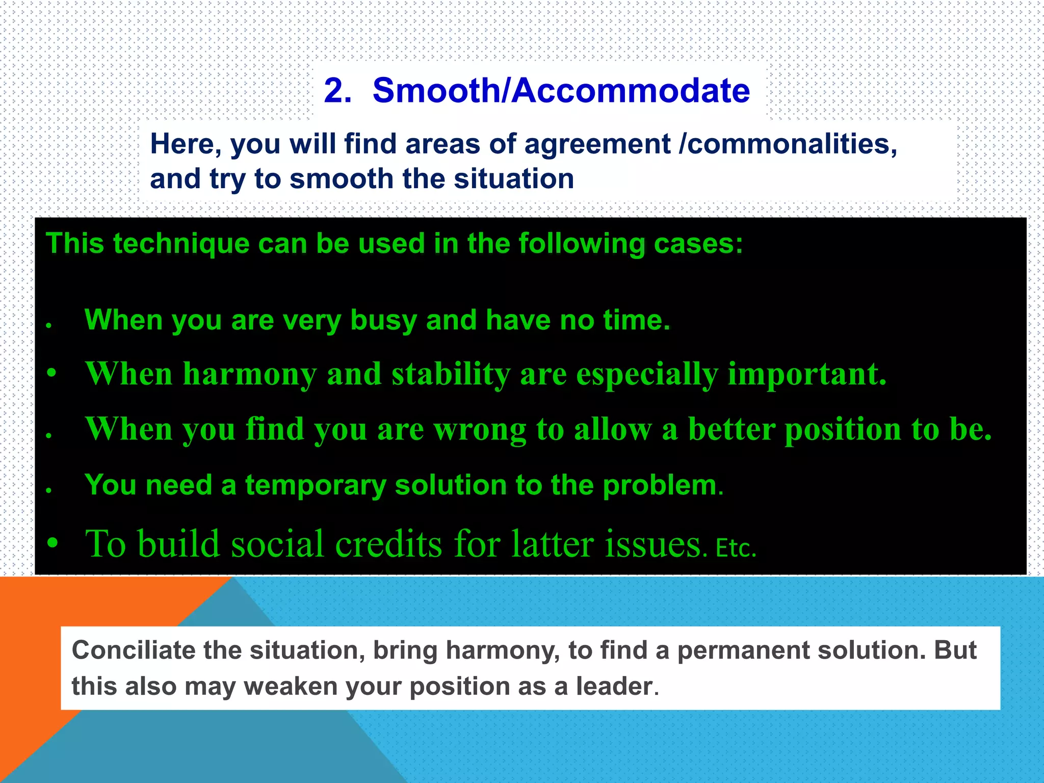 2. Smooth/Accommodate
Here, you will find areas of agreement /commonalities,
and try to smooth the situation
This technique can be used in the following cases:
 When you are very busy and have no time.
• When harmony and stability are especially important.
 When you find you are wrong to allow a better position to be.
 You need a temporary solution to the problem.
• To build social credits for latter issues. Etc.
Conciliate the situation, bring harmony, to find a permanent solution. But
this also may weaken your position as a leader.
 