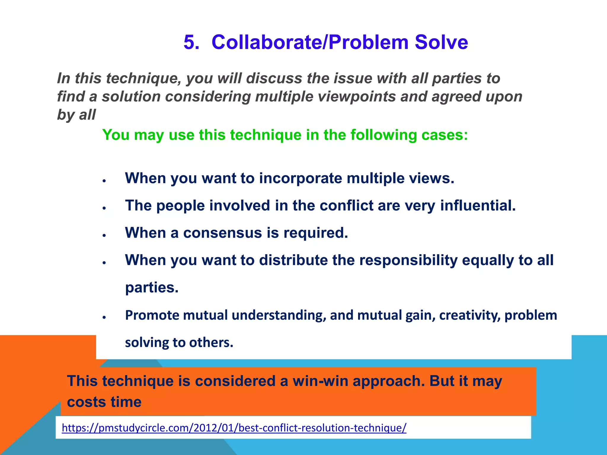 5. Collaborate/Problem Solve
In this technique, you will discuss the issue with all parties to
find a solution considering multiple viewpoints and agreed upon
by all
You may use this technique in the following cases:
 When you want to incorporate multiple views.
 The people involved in the conflict are very influential.
 When a consensus is required.
 When you want to distribute the responsibility equally to all
parties.
 Promote mutual understanding, and mutual gain, creativity, problem
solving to others.
This technique is considered a win-win approach. But it may
costs time
https://pmstudycircle.com/2012/01/best-conflict-resolution-technique/
 