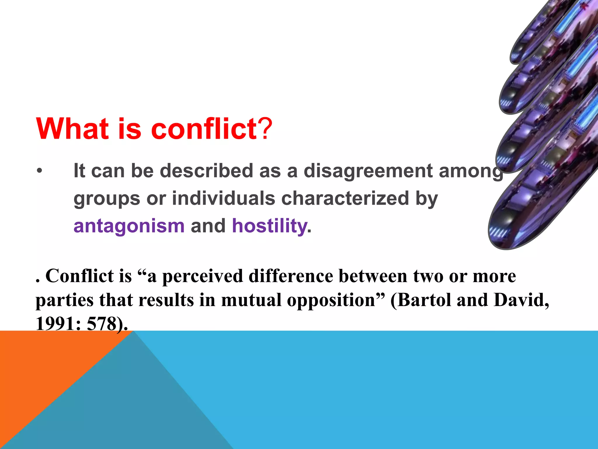 What is conflict?
• It can be described as a disagreement among
groups or individuals characterized by
antagonism and hostility.
. Conflict is “a perceived difference between two or more
parties that results in mutual opposition” (Bartol and David,
1991: 578).
 