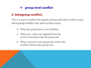 3. Intragroup conflict;
This is a type of conflict that happens among individuals within a team.
Intra-group conflict may arise in three ways.
 group level conflict
 When the group faces a new problem,
 When new values are imported from the
social environment into the group and
 When a person’s extra group role comes into
conflict with his intra group role.
 
