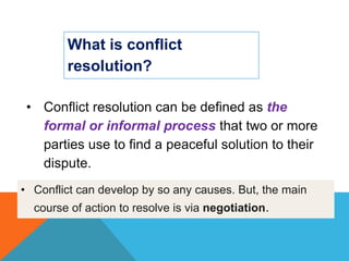 What is conflict
resolution?
• Conflict resolution can be defined as the
formal or informal process that two or more
parties use to find a peaceful solution to their
dispute.
• Conflict can develop by so any causes. But, the main
course of action to resolve is via negotiation.
 