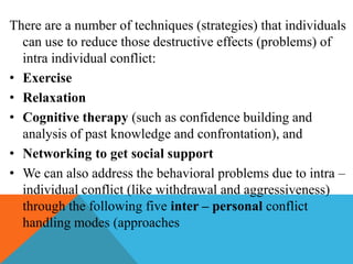 There are a number of techniques (strategies) that individuals
can use to reduce those destructive effects (problems) of
intra individual conflict:
• Exercise
• Relaxation
• Cognitive therapy (such as confidence building and
analysis of past knowledge and confrontation), and
• Networking to get social support
• We can also address the behavioral problems due to intra –
individual conflict (like withdrawal and aggressiveness)
through the following five inter – personal conflict
handling modes (approaches
 