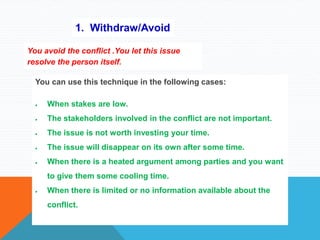 1. Withdraw/Avoid
You avoid the conflict .You let this issue
resolve the person itself.
You can use this technique in the following cases:
 When stakes are low.
 The stakeholders involved in the conflict are not important.
 The issue is not worth investing your time.
 The issue will disappear on its own after some time.
 When there is a heated argument among parties and you want
to give them some cooling time.
 When there is limited or no information available about the
conflict.
 