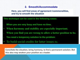 2. Smooth/Accommodate
Here, you will find areas of agreement /commonalities,
and try to smooth the situation
This technique can be used in the following cases:
 When you are very busy and have no time.
• When harmony and stability are especially important.
 When you find you are wrong to allow a better position to be.
 You need a temporary solution to the problem.
• To build social credits for latter issues. Etc.
Conciliate the situation, bring harmony, to find a permanent solution. But
this also may weaken your position as a leader.
 